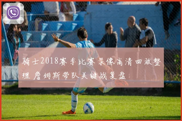 骑士2018赛季比赛录像高清回放整理 詹姆斯带队关键战复盘