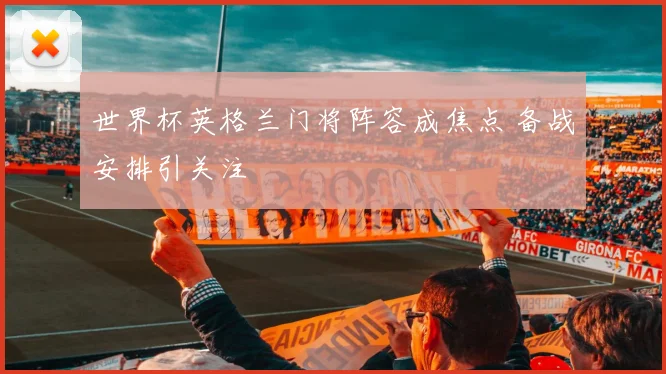 世界杯英格兰门将阵容成焦点 备战安排引关注