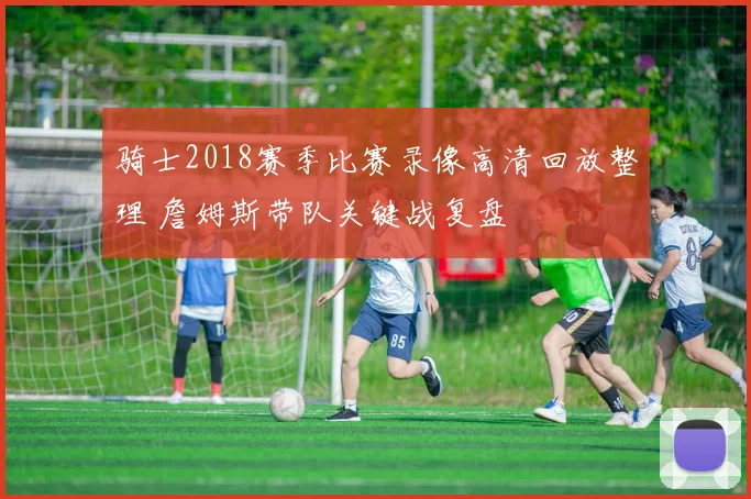 骑士2018赛季比赛录像高清回放整理 詹姆斯带队关键战复盘