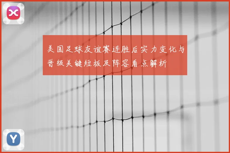 美国足球友谊赛连胜后实力变化与晋级关键短板及阵容看点解析
