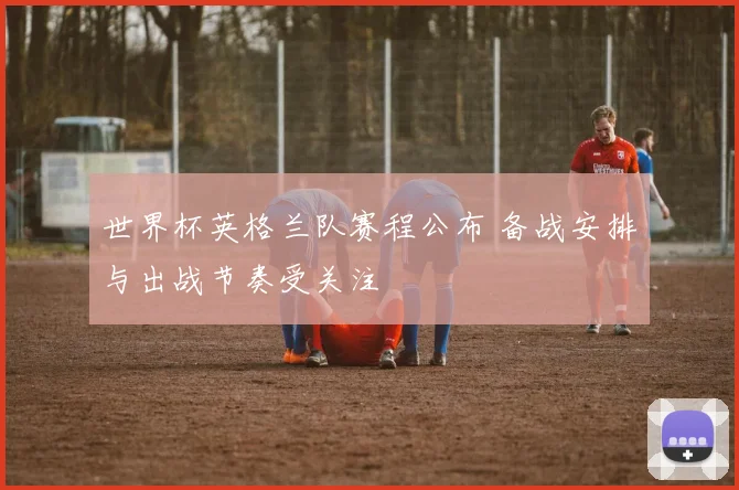 世界杯英格兰队赛程公布 备战安排与出战节奏受关注