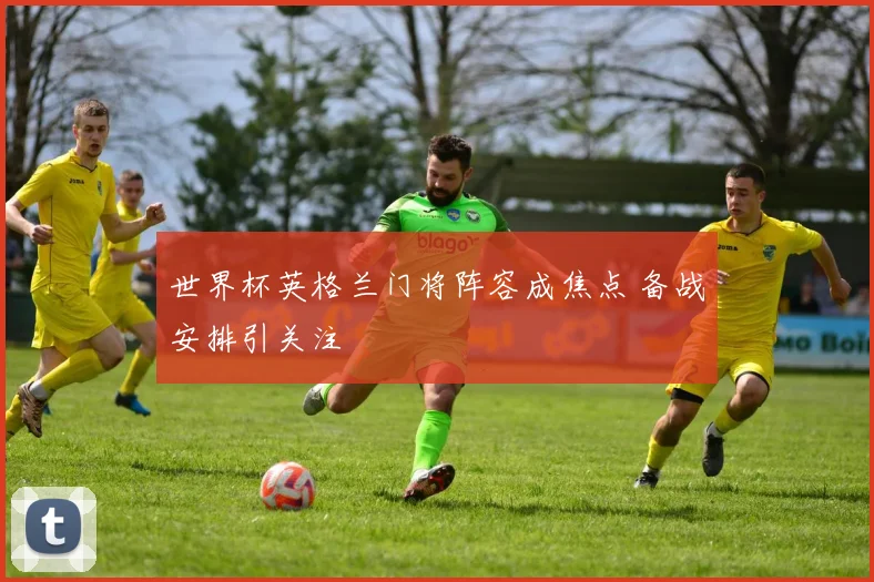世界杯英格兰门将阵容成焦点 备战安排引关注