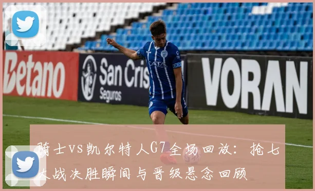 骑士vs凯尔特人G7全场回放：抢七大战决胜瞬间与晋级悬念回顾