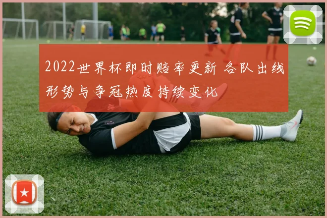 2022世界杯即时赔率更新 各队出线形势与争冠热度持续变化