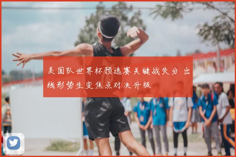 美国队世界杯预选赛关键战失分 出线形势生变焦点对决升级