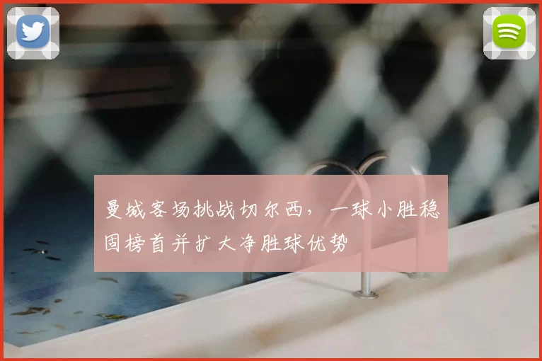 曼城客场挑战切尔西,一球小胜稳固榜首并扩大净胜球优势