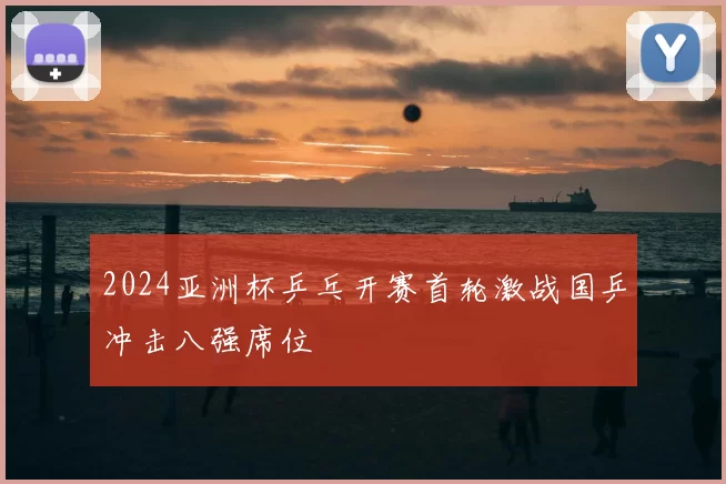 2024亚洲杯乒乓开赛首轮激战国乒冲击八强席位
