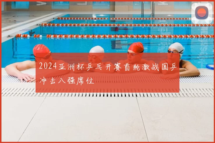 2024亚洲杯乒乓开赛首轮激战国乒冲击八强席位