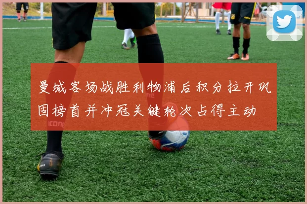 曼城客场战胜利物浦后积分拉开巩固榜首并冲冠关键轮次占得主动